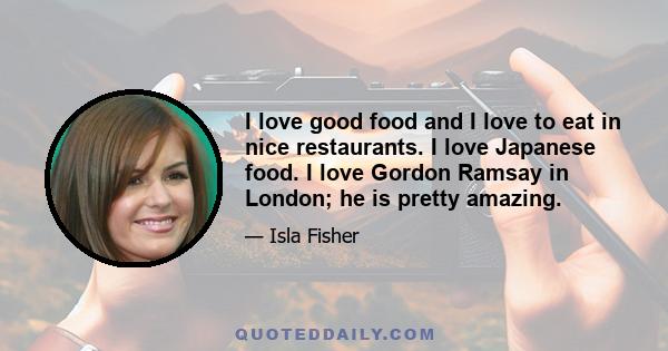 I love good food and I love to eat in nice restaurants. I love Japanese food. I love Gordon Ramsay in London; he is pretty amazing.