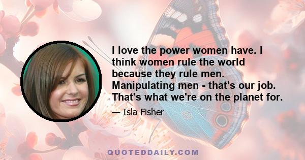 I love the power women have. I think women rule the world because they rule men. Manipulating men - that's our job. That's what we're on the planet for.