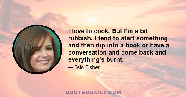 I love to cook. But I'm a bit rubbish. I tend to start something and then dip into a book or have a conversation and come back and everything's burnt.