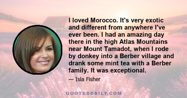 I loved Morocco. It's very exotic and different from anywhere I've ever been. I had an amazing day there in the high Atlas Mountains near Mount Tamadot, when I rode by donkey into a Berber village and drank some mint