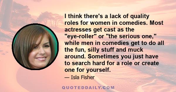 I think there's a lack of quality roles for women in comedies. Most actresses get cast as the eye-roller or the serious one, while men in comedies get to do all the fun, silly stuff and muck around. Sometimes you just