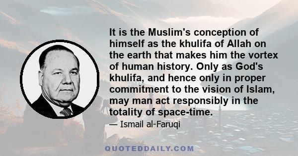 It is the Muslim's conception of himself as the khulifa of Allah on the earth that makes him the vortex of human history. Only as God's khulifa, and hence only in proper commitment to the vision of Islam, may man act