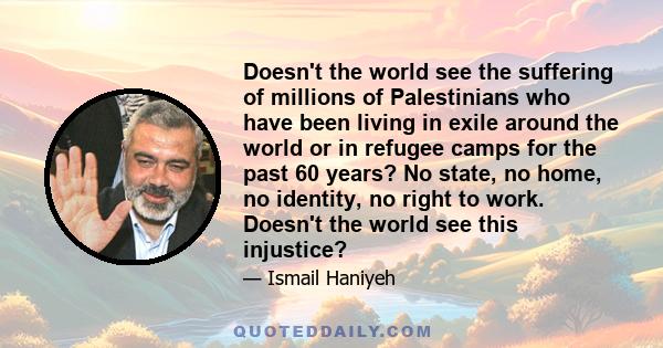 Doesn't the world see the suffering of millions of Palestinians who have been living in exile around the world or in refugee camps for the past 60 years? No state, no home, no identity, no right to work. Doesn't the