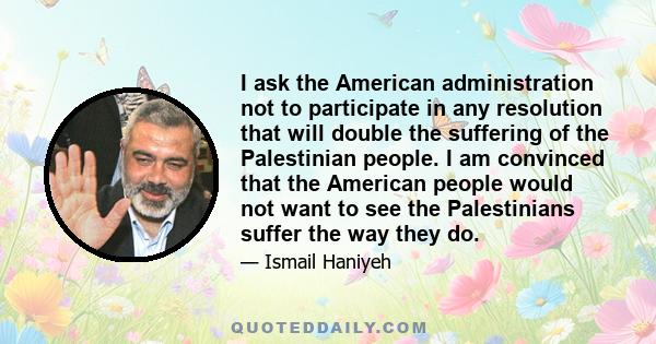 I ask the American administration not to participate in any resolution that will double the suffering of the Palestinian people. I am convinced that the American people would not want to see the Palestinians suffer the