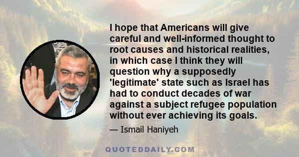 I hope that Americans will give careful and well-informed thought to root causes and historical realities, in which case I think they will question why a supposedly 'legitimate' state such as Israel has had to conduct