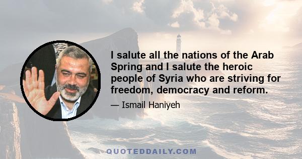 I salute all the nations of the Arab Spring and I salute the heroic people of Syria who are striving for freedom, democracy and reform.