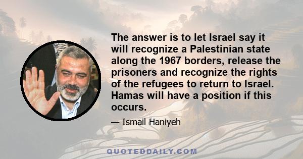 The answer is to let Israel say it will recognize a Palestinian state along the 1967 borders, release the prisoners and recognize the rights of the refugees to return to Israel. Hamas will have a position if this occurs.