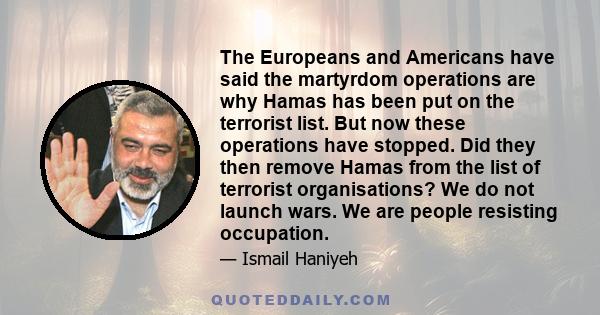 The Europeans and Americans have said the martyrdom operations are why Hamas has been put on the terrorist list. But now these operations have stopped. Did they then remove Hamas from the list of terrorist