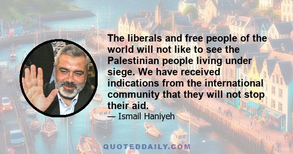 The liberals and free people of the world will not like to see the Palestinian people living under siege. We have received indications from the international community that they will not stop their aid.