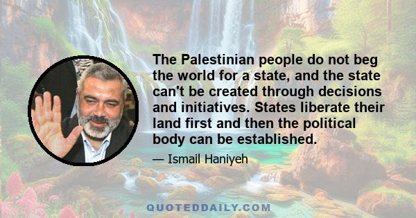 The Palestinian people do not beg the world for a state, and the state can't be created through decisions and initiatives. States liberate their land first and then the political body can be established.