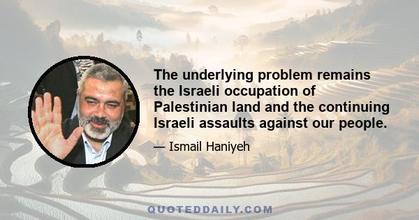 The underlying problem remains the Israeli occupation of Palestinian land and the continuing Israeli assaults against our people.