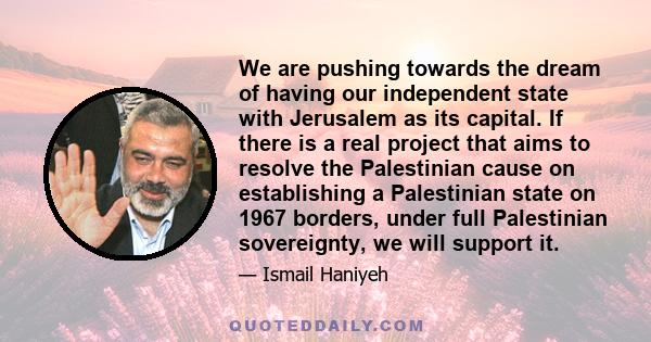 We are pushing towards the dream of having our independent state with Jerusalem as its capital. If there is a real project that aims to resolve the Palestinian cause on establishing a Palestinian state on 1967 borders,