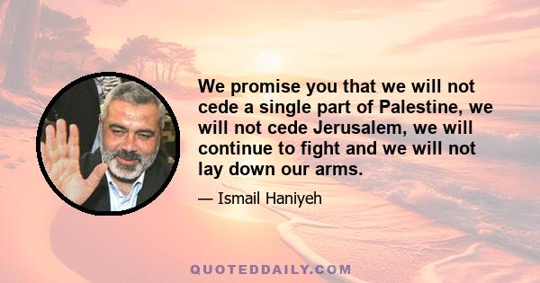 We promise you that we will not cede a single part of Palestine, we will not cede Jerusalem, we will continue to fight and we will not lay down our arms.