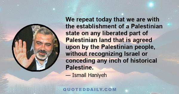 We repeat today that we are with the establishment of a Palestinian state on any liberated part of Palestinian land that is agreed upon by the Palestinian people, without recognizing Israel or conceding any inch of