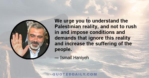 We urge you to understand the Palestinian reality, and not to rush in and impose conditions and demands that ignore this reality and increase the suffering of the people.