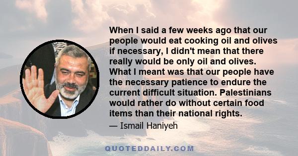 When I said a few weeks ago that our people would eat cooking oil and olives if necessary, I didn't mean that there really would be only oil and olives. What I meant was that our people have the necessary patience to