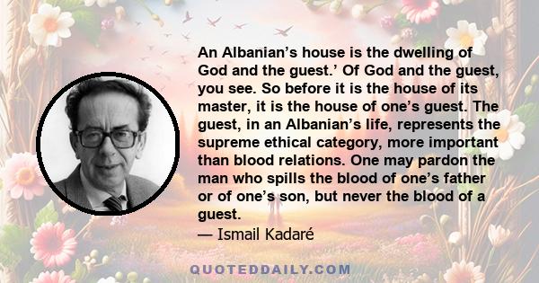 An Albanian’s house is the dwelling of God and the guest.’ Of God and the guest, you see. So before it is the house of its master, it is the house of one’s guest. The guest, in an Albanian’s life, represents the supreme 