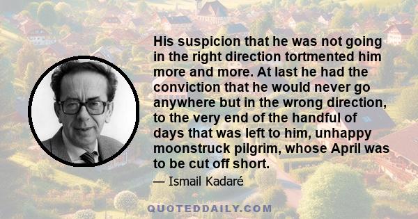 His suspicion that he was not going in the right direction tortmented him more and more. At last he had the conviction that he would never go anywhere but in the wrong direction, to the very end of the handful of days