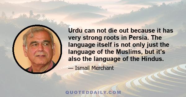 Urdu can not die out because it has very strong roots in Persia. The language itself is not only just the language of the Muslims, but it's also the language of the Hindus.