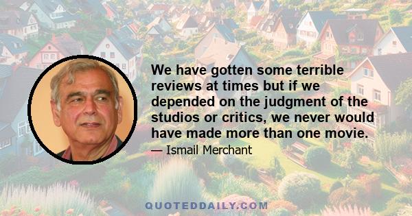 We have gotten some terrible reviews at times but if we depended on the judgment of the studios or critics, we never would have made more than one movie.