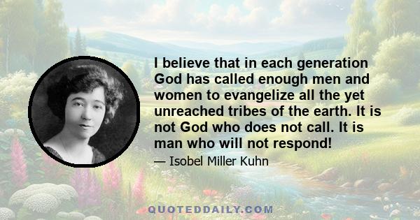 I believe that in each generation God has called enough men and women to evangelize all the yet unreached tribes of the earth. It is not God who does not call. It is man who will not respond!