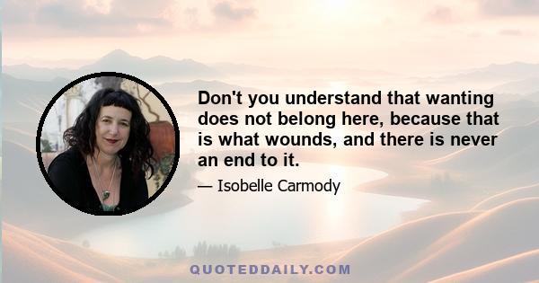 Don't you understand that wanting does not belong here, because that is what wounds, and there is never an end to it.