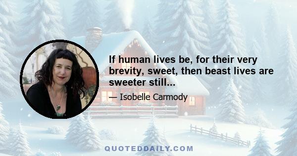 If human lives be, for their very brevity, sweet, then beast lives are sweeter still...