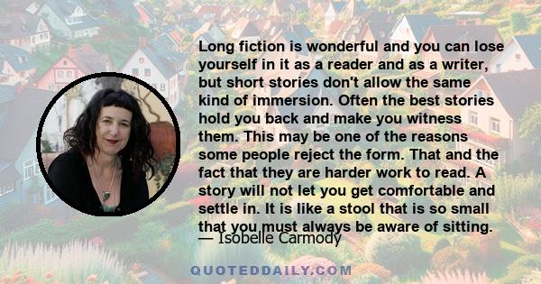 Long fiction is wonderful and you can lose yourself in it as a reader and as a writer, but short stories don't allow the same kind of immersion. Often the best stories hold you back and make you witness them. This may