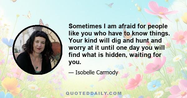 Sometimes I am afraid for people like you who have to know things. Your kind will dig and hunt and worry at it until one day you will find what is hidden, waiting for you.