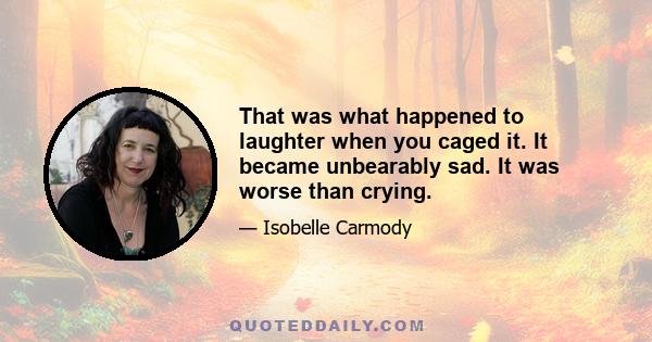 That was what happened to laughter when you caged it. It became unbearably sad. It was worse than crying.