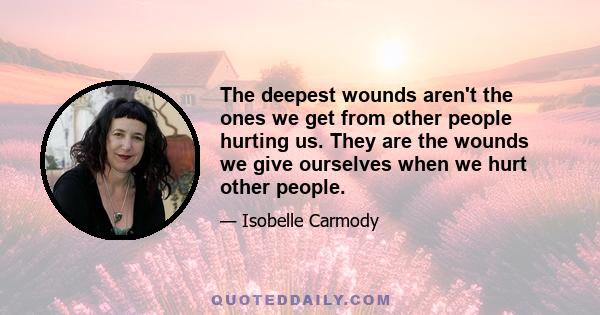 The deepest wounds aren't the ones we get from other people hurting us. They are the wounds we give ourselves when we hurt other people.