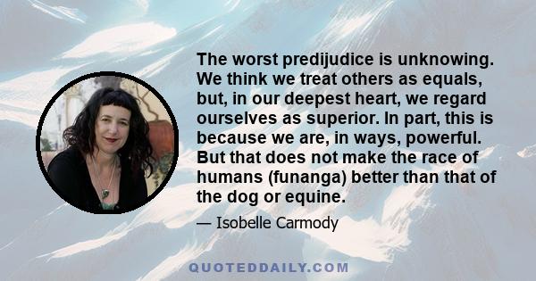 The worst predijudice is unknowing. We think we treat others as equals, but, in our deepest heart, we regard ourselves as superior. In part, this is because we are, in ways, powerful. But that does not make the race of