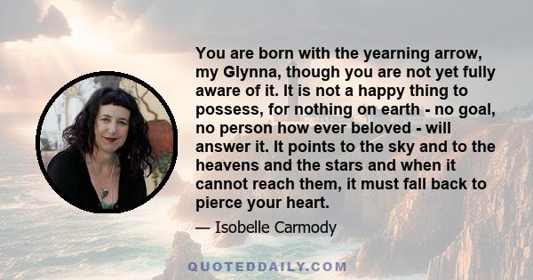 You are born with the yearning arrow, my Glynna, though you are not yet fully aware of it. It is not a happy thing to possess, for nothing on earth - no goal, no person how ever beloved - will answer it. It points to