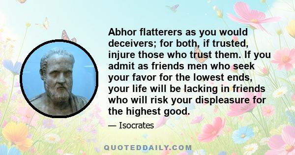 Abhor flatterers as you would deceivers; for both, if trusted, injure those who trust them. If you admit as friends men who seek your favor for the lowest ends, your life will be lacking in friends who will risk your