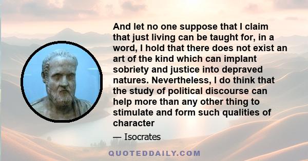 And let no one suppose that I claim that just living can be taught for, in a word, I hold that there does not exist an art of the kind which can implant sobriety and justice into depraved natures. Nevertheless, I do