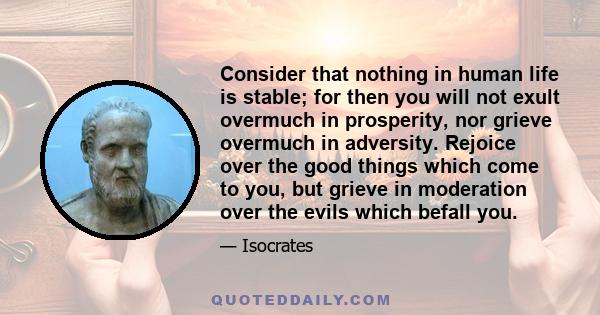 Consider that nothing in human life is stable; for then you will not exult overmuch in prosperity, nor grieve overmuch in adversity. Rejoice over the good things which come to you, but grieve in moderation over the