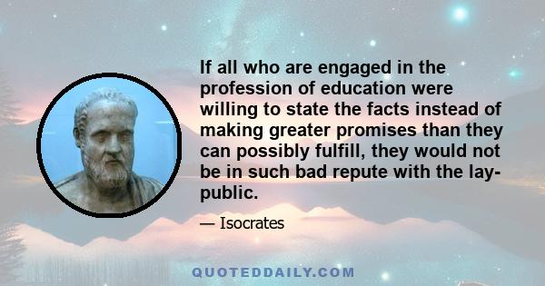 If all who are engaged in the profession of education were willing to state the facts instead of making greater promises than they can possibly fulfill, they would not be in such bad repute with the lay- public.