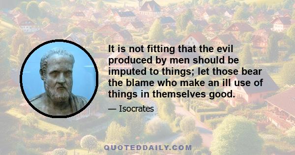 It is not fitting that the evil produced by men should be imputed to things; let those bear the blame who make an ill use of things in themselves good.