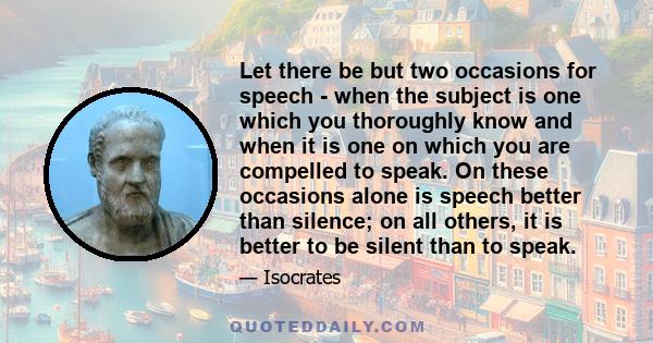 Let there be but two occasions for speech - when the subject is one which you thoroughly know and when it is one on which you are compelled to speak. On these occasions alone is speech better than silence; on all