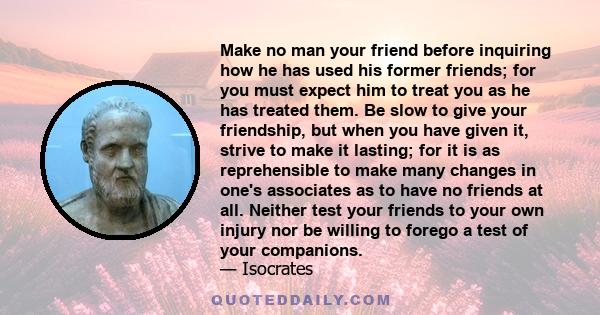 Make no man your friend before inquiring how he has used his former friends; for you must expect him to treat you as he has treated them. Be slow to give your friendship, but when you have given it, strive to make it