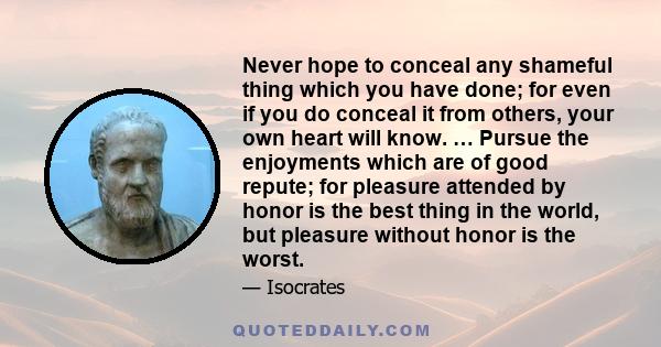 Never hope to conceal any shameful thing which you have done; for even if you do conceal it from others, your own heart will know. … Pursue the enjoyments which are of good repute; for pleasure attended by honor is the