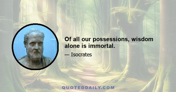 Of all our possessions, wisdom alone is immortal.