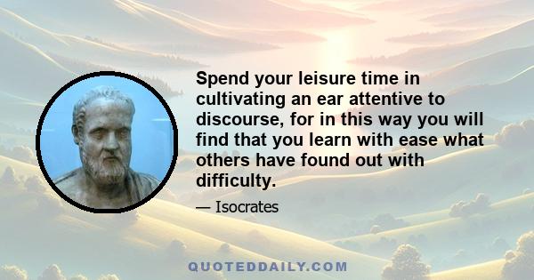 Spend your leisure time in cultivating an ear attentive to discourse, for in this way you will find that you learn with ease what others have found out with difficulty.