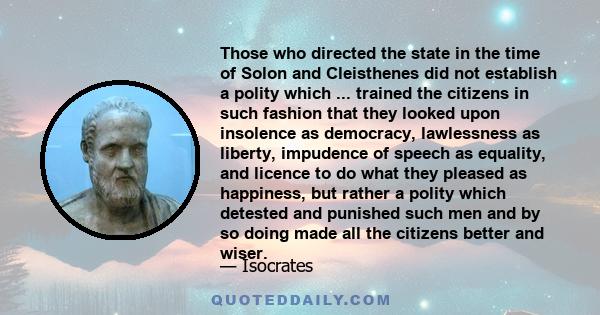 Those who directed the state in the time of Solon and Cleisthenes did not establish a polity which ... trained the citizens in such fashion that they looked upon insolence as democracy, lawlessness as liberty, impudence 