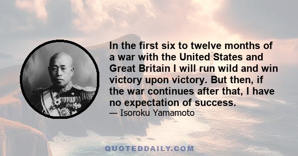 In the first six to twelve months of a war with the United States and Great Britain I will run wild and win victory upon victory. But then, if the war continues after that, I have no expectation of success.