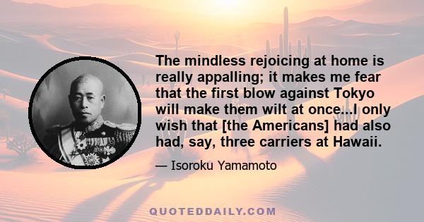 The mindless rejoicing at home is really appalling; it makes me fear that the first blow against Tokyo will make them wilt at once...I only wish that [the Americans] had also had, say, three carriers at Hawaii.