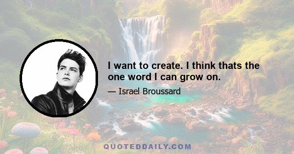 I want to create. I think thats the one word I can grow on.