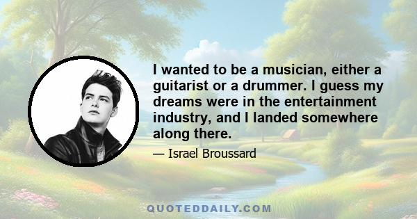 I wanted to be a musician, either a guitarist or a drummer. I guess my dreams were in the entertainment industry, and I landed somewhere along there.