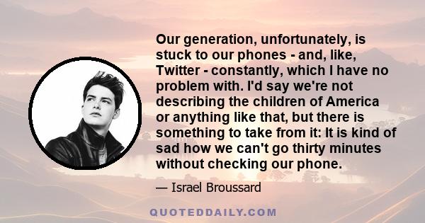 Our generation, unfortunately, is stuck to our phones - and, like, Twitter - constantly, which I have no problem with. I'd say we're not describing the children of America or anything like that, but there is something