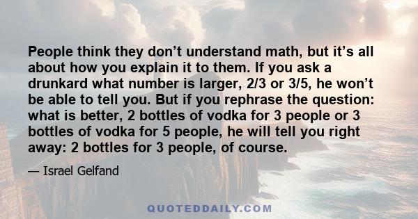 People think they don’t understand math, but it’s all about how you explain it to them. If you ask a drunkard what number is larger, 2/3 or 3/5, he won’t be able to tell you. But if you rephrase the question: what is